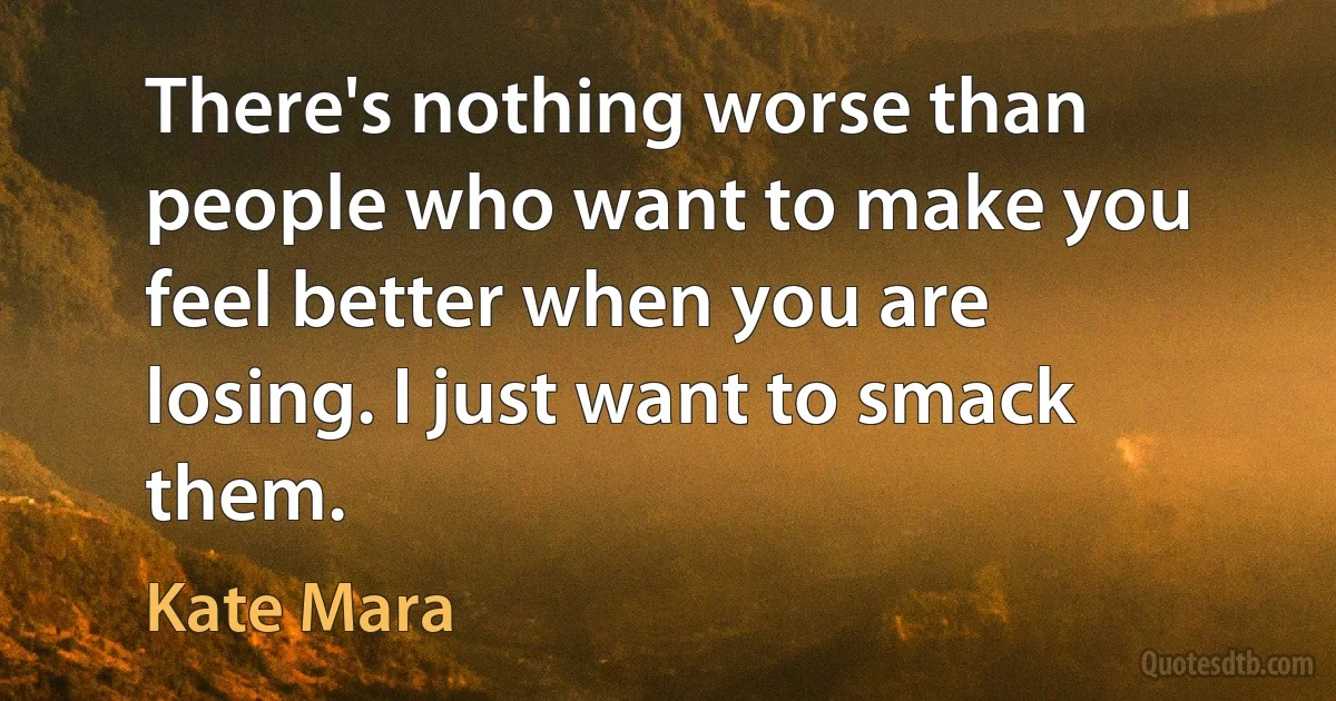 There's nothing worse than people who want to make you feel better when you are losing. I just want to smack them. (Kate Mara)