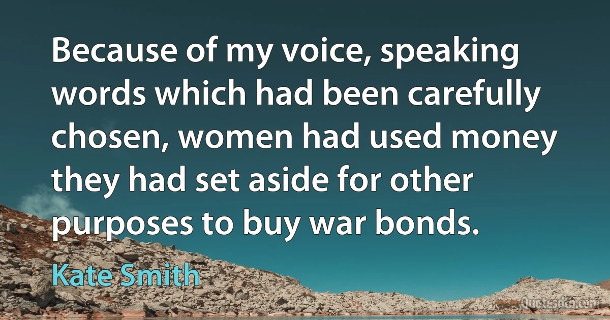 Because of my voice, speaking words which had been carefully chosen, women had used money they had set aside for other purposes to buy war bonds. (Kate Smith)