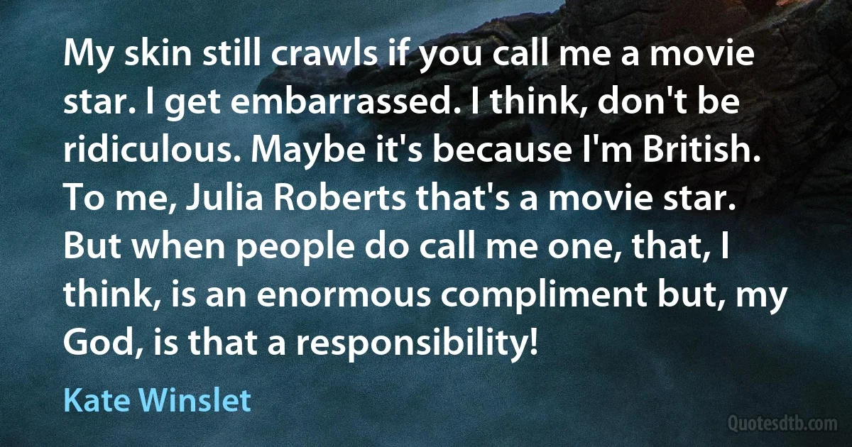 My skin still crawls if you call me a movie star. I get embarrassed. I think, don't be ridiculous. Maybe it's because I'm British. To me, Julia Roberts that's a movie star. But when people do call me one, that, I think, is an enormous compliment but, my God, is that a responsibility! (Kate Winslet)