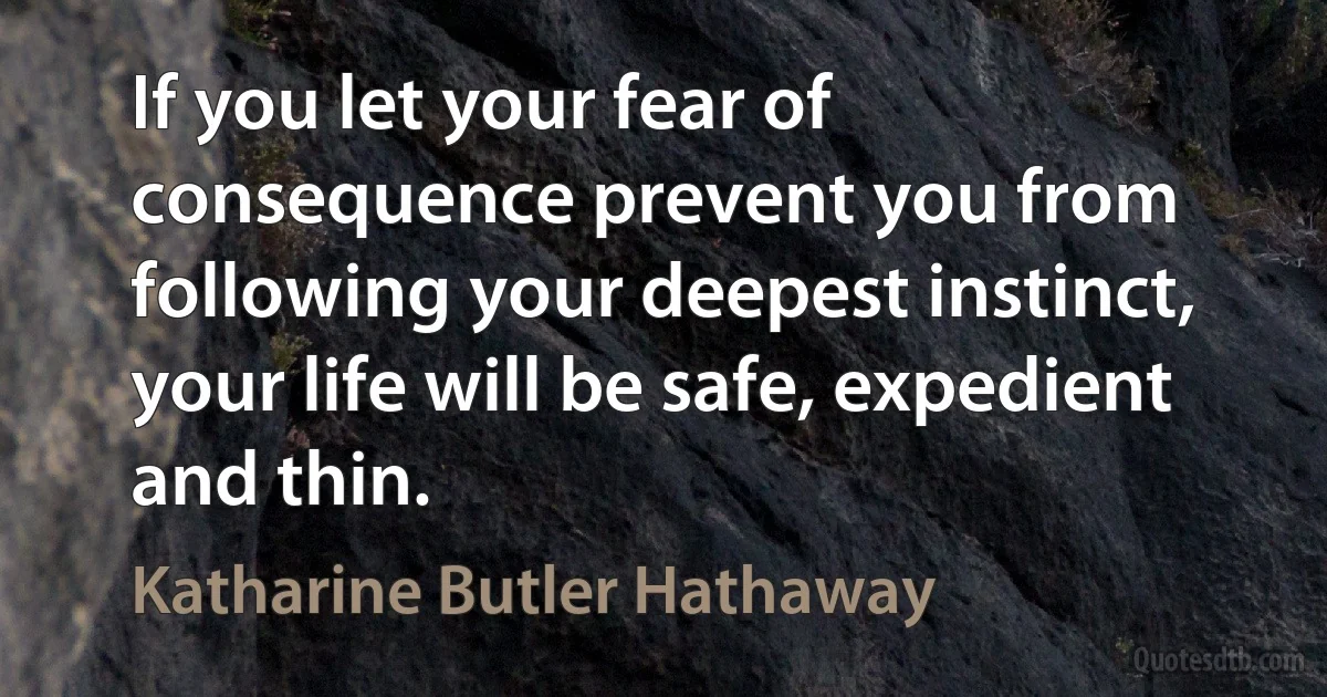 If you let your fear of consequence prevent you from following your deepest instinct, your life will be safe, expedient and thin. (Katharine Butler Hathaway)