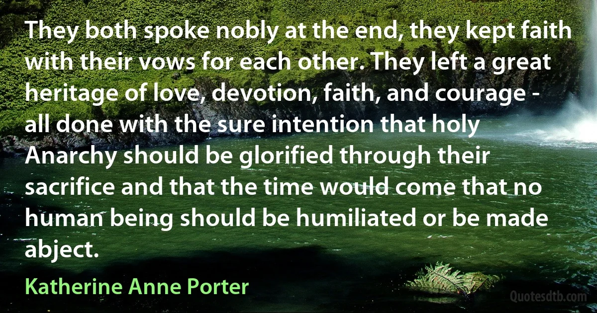 They both spoke nobly at the end, they kept faith with their vows for each other. They left a great heritage of love, devotion, faith, and courage - all done with the sure intention that holy Anarchy should be glorified through their sacrifice and that the time would come that no human being should be humiliated or be made abject. (Katherine Anne Porter)