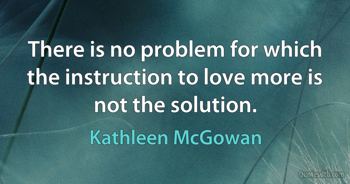 There is no problem for which the instruction to love more is not the solution. (Kathleen McGowan)