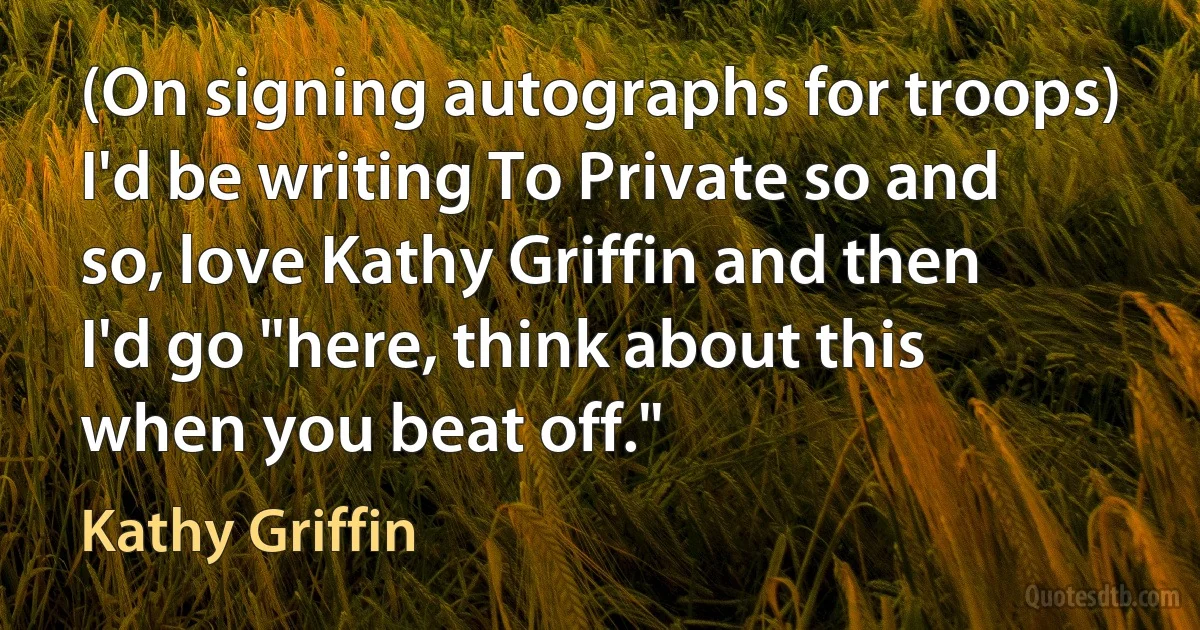 (On signing autographs for troops) I'd be writing To Private so and so, love Kathy Griffin and then I'd go "here, think about this when you beat off." (Kathy Griffin)