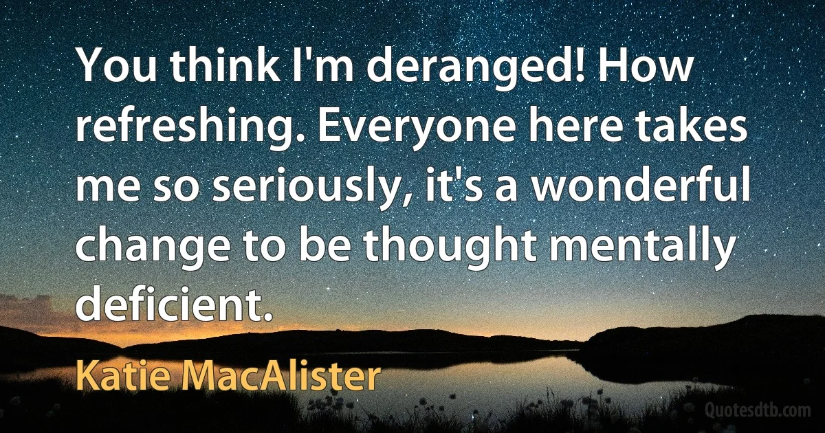 You think I'm deranged! How refreshing. Everyone here takes me so seriously, it's a wonderful change to be thought mentally deficient. (Katie MacAlister)