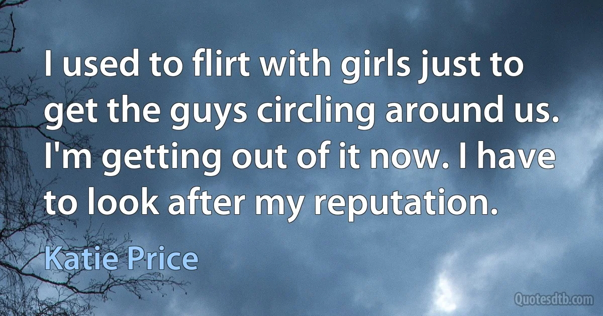 I used to flirt with girls just to get the guys circling around us. I'm getting out of it now. I have to look after my reputation. (Katie Price)