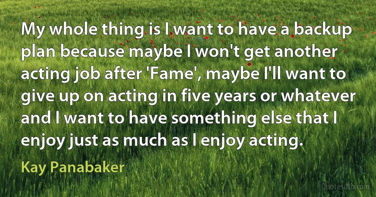 My whole thing is I want to have a backup plan because maybe I won't get another acting job after 'Fame', maybe I'll want to give up on acting in five years or whatever and I want to have something else that I enjoy just as much as I enjoy acting. (Kay Panabaker)