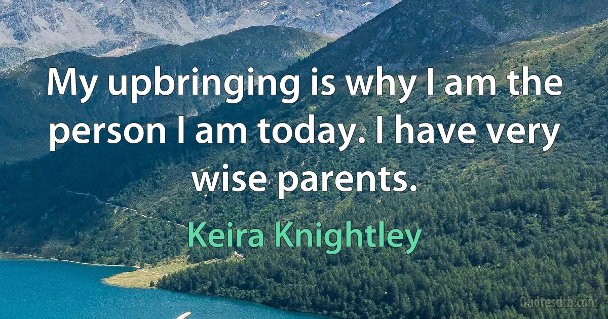 My upbringing is why I am the person I am today. I have very wise parents. (Keira Knightley)