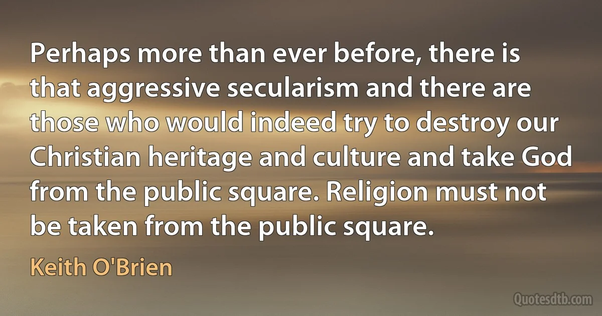 Perhaps more than ever before, there is that aggressive secularism and there are those who would indeed try to destroy our Christian heritage and culture and take God from the public square. Religion must not be taken from the public square. (Keith O'Brien)