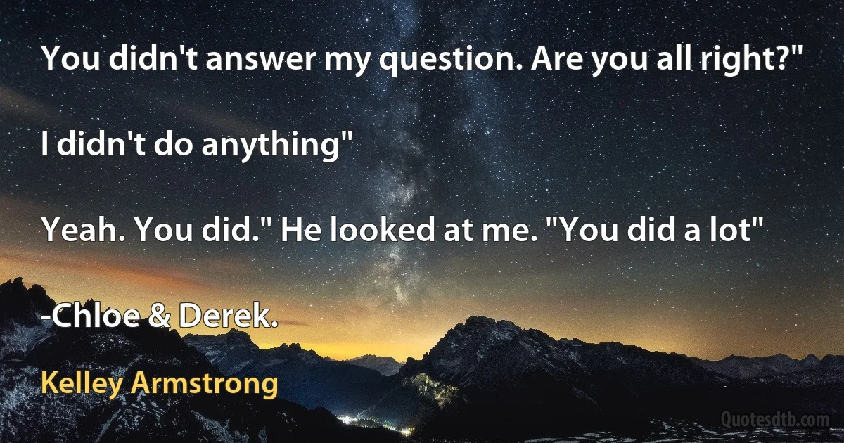 You didn't answer my question. Are you all right?"

I didn't do anything"

Yeah. You did." He looked at me. "You did a lot"

-Chloe & Derek. (Kelley Armstrong)