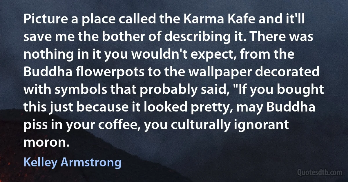 Picture a place called the Karma Kafe and it'll save me the bother of describing it. There was nothing in it you wouldn't expect, from the Buddha flowerpots to the wallpaper decorated with symbols that probably said, "If you bought this just because it looked pretty, may Buddha piss in your coffee, you culturally ignorant moron. (Kelley Armstrong)