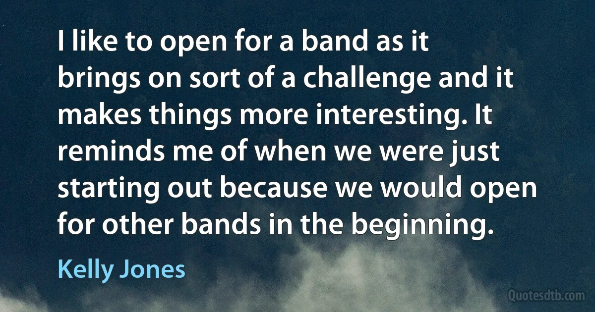 I like to open for a band as it brings on sort of a challenge and it makes things more interesting. It reminds me of when we were just starting out because we would open for other bands in the beginning. (Kelly Jones)