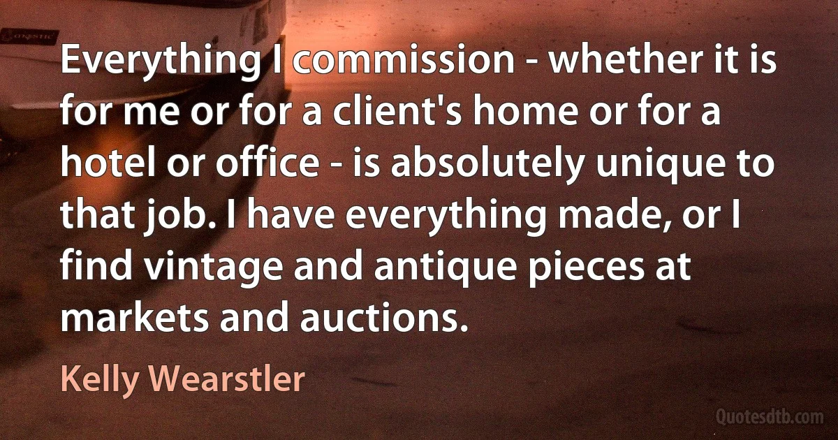 Everything I commission - whether it is for me or for a client's home or for a hotel or office - is absolutely unique to that job. I have everything made, or I find vintage and antique pieces at markets and auctions. (Kelly Wearstler)