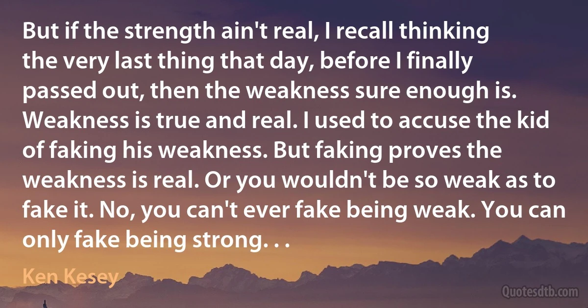 But if the strength ain't real, I recall thinking the very last thing that day, before I finally passed out, then the weakness sure enough is. Weakness is true and real. I used to accuse the kid of faking his weakness. But faking proves the weakness is real. Or you wouldn't be so weak as to fake it. No, you can't ever fake being weak. You can only fake being strong. . . (Ken Kesey)