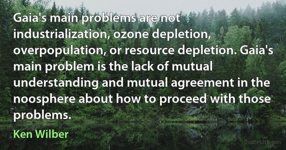 Gaia's main problems are not industrialization, ozone depletion, overpopulation, or resource depletion. Gaia's main problem is the lack of mutual understanding and mutual agreement in the noosphere about how to proceed with those problems. (Ken Wilber)