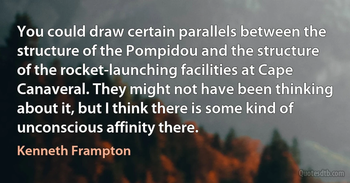 You could draw certain parallels between the structure of the Pompidou and the structure of the rocket-launching facilities at Cape Canaveral. They might not have been thinking about it, but I think there is some kind of unconscious affinity there. (Kenneth Frampton)