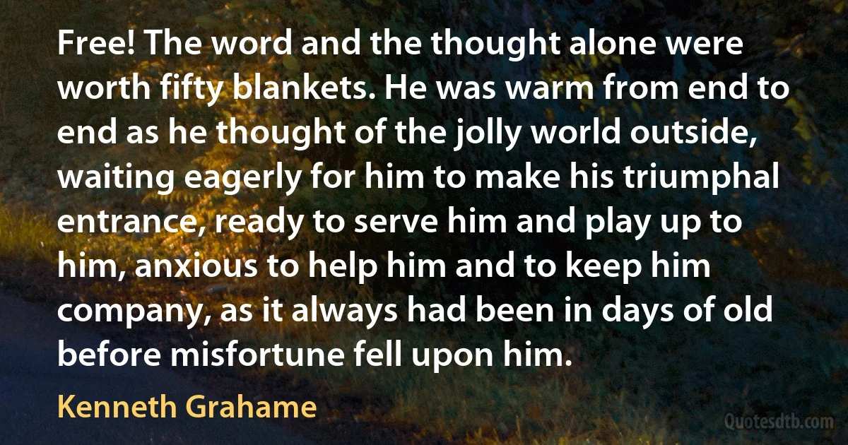 Free! The word and the thought alone were worth fifty blankets. He was warm from end to end as he thought of the jolly world outside, waiting eagerly for him to make his triumphal entrance, ready to serve him and play up to him, anxious to help him and to keep him company, as it always had been in days of old before misfortune fell upon him. (Kenneth Grahame)