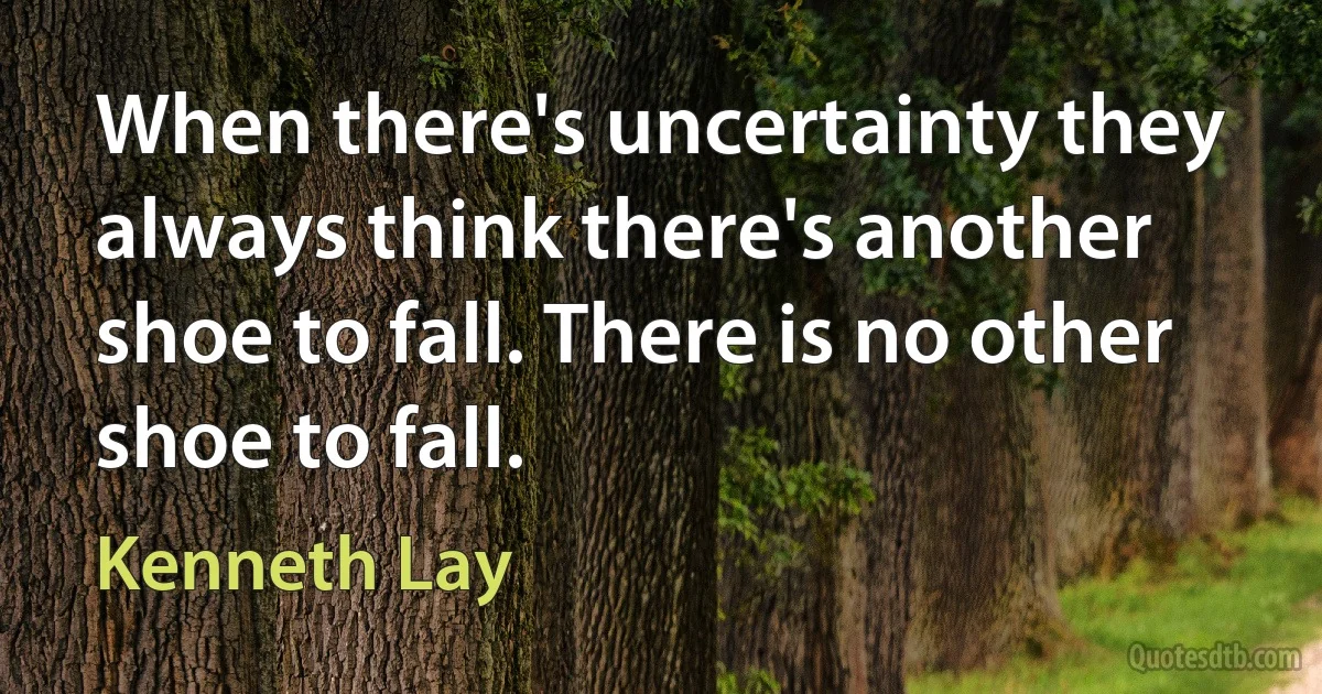 When there's uncertainty they always think there's another shoe to fall. There is no other shoe to fall. (Kenneth Lay)