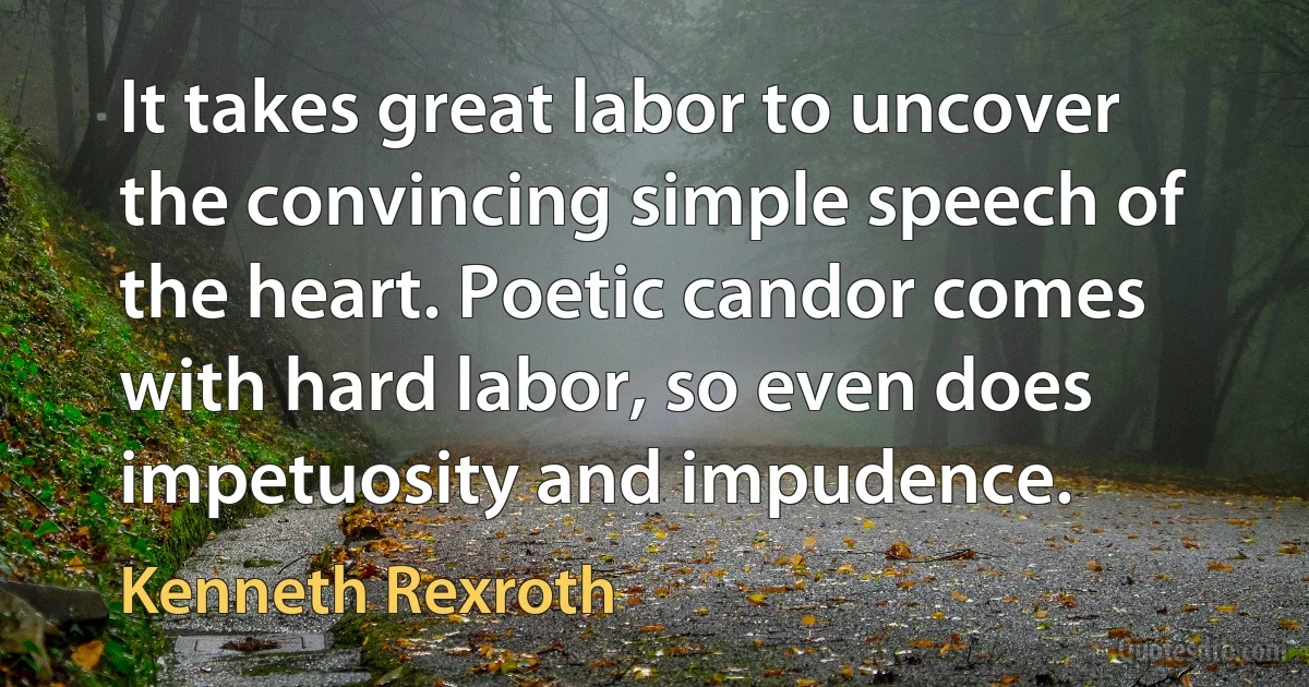 It takes great labor to uncover the convincing simple speech of the heart. Poetic candor comes with hard labor, so even does impetuosity and impudence. (Kenneth Rexroth)