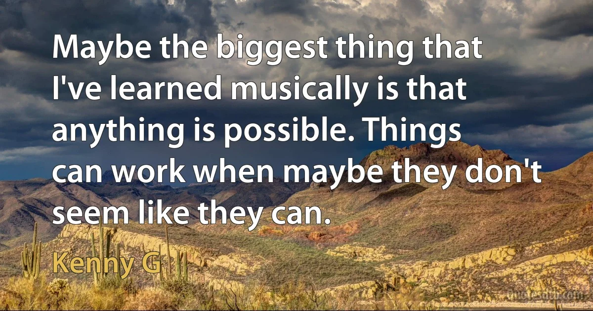 Maybe the biggest thing that I've learned musically is that anything is possible. Things can work when maybe they don't seem like they can. (Kenny G)