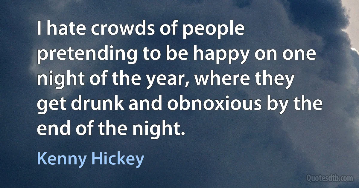 I hate crowds of people pretending to be happy on one night of the year, where they get drunk and obnoxious by the end of the night. (Kenny Hickey)