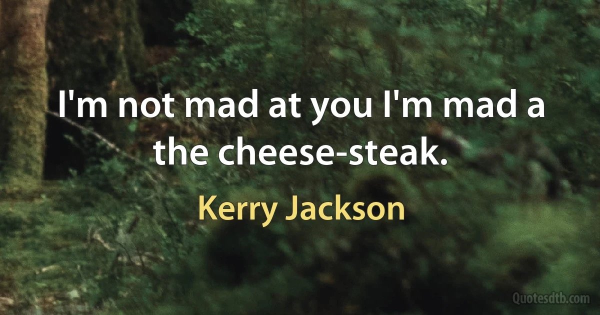 I'm not mad at you I'm mad a the cheese-steak. (Kerry Jackson)