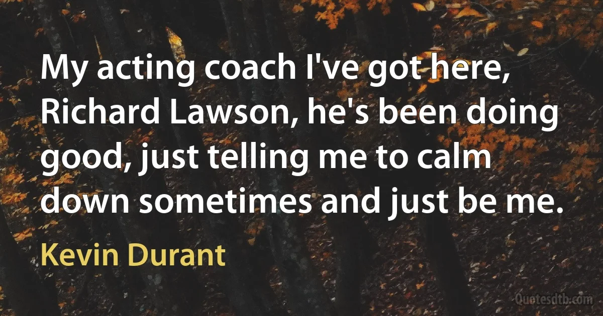 My acting coach I've got here, Richard Lawson, he's been doing good, just telling me to calm down sometimes and just be me. (Kevin Durant)