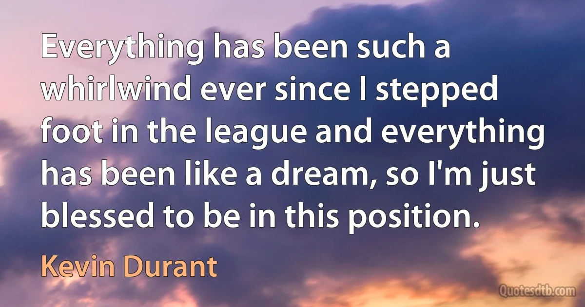 Everything has been such a whirlwind ever since I stepped foot in the league and everything has been like a dream, so I'm just blessed to be in this position. (Kevin Durant)