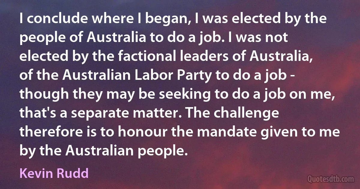 I conclude where I began, I was elected by the people of Australia to do a job. I was not elected by the factional leaders of Australia, of the Australian Labor Party to do a job - though they may be seeking to do a job on me, that's a separate matter. The challenge therefore is to honour the mandate given to me by the Australian people. (Kevin Rudd)