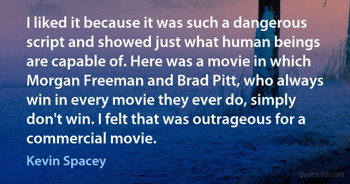 I liked it because it was such a dangerous script and showed just what human beings are capable of. Here was a movie in which Morgan Freeman and Brad Pitt, who always win in every movie they ever do, simply don't win. I felt that was outrageous for a commercial movie. (Kevin Spacey)