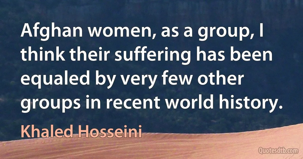 Afghan women, as a group, I think their suffering has been equaled by very few other groups in recent world history. (Khaled Hosseini)