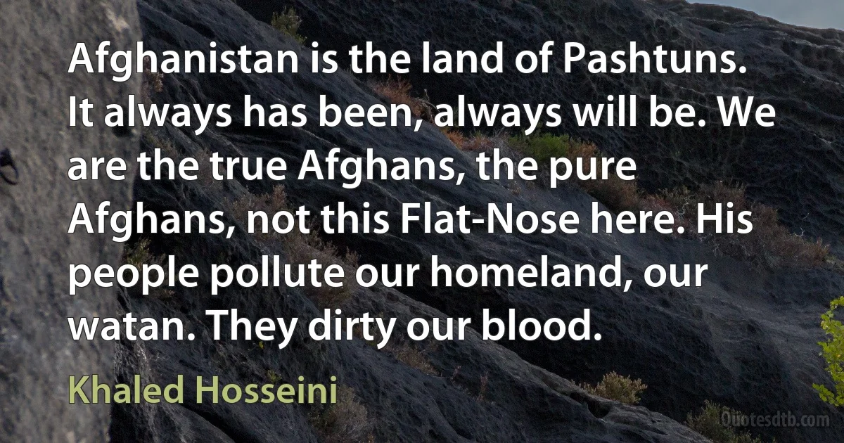 Afghanistan is the land of Pashtuns. It always has been, always will be. We are the true Afghans, the pure Afghans, not this Flat-Nose here. His people pollute our homeland, our watan. They dirty our blood. (Khaled Hosseini)