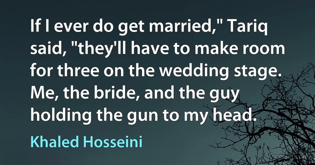 If I ever do get married," Tariq said, "they'll have to make room for three on the wedding stage. Me, the bride, and the guy holding the gun to my head. (Khaled Hosseini)