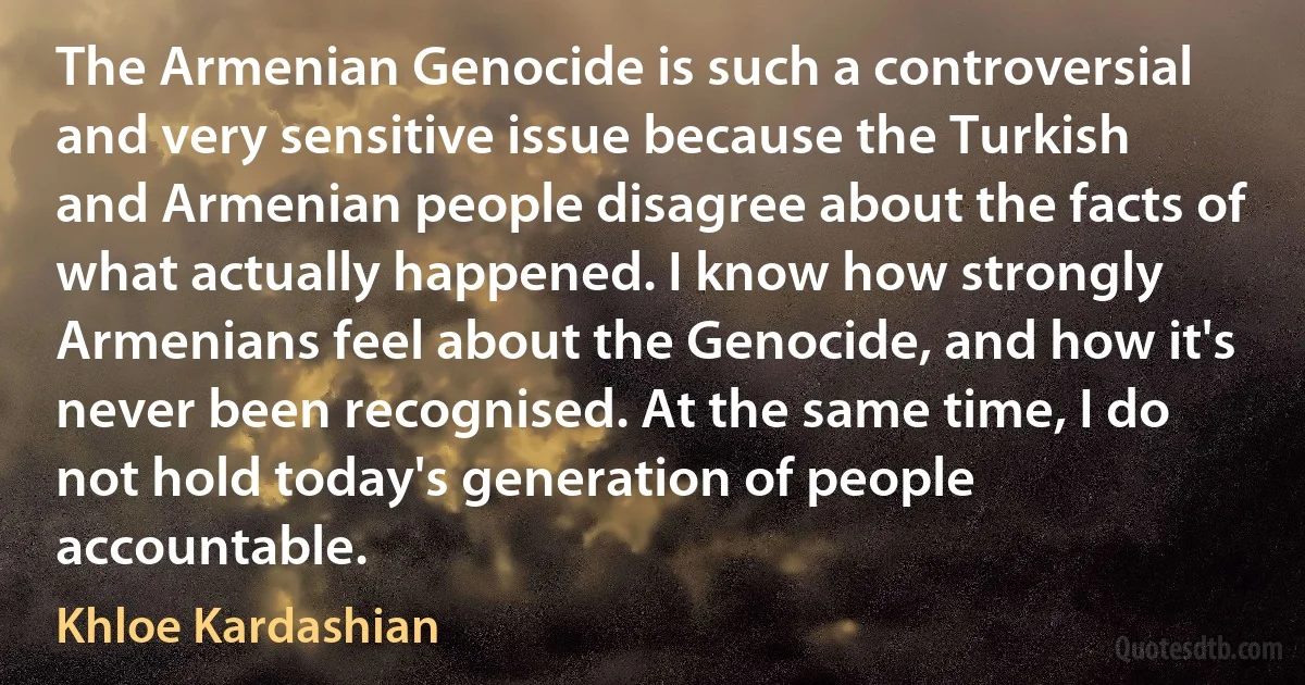 The Armenian Genocide is such a controversial and very sensitive issue because the Turkish and Armenian people disagree about the facts of what actually happened. I know how strongly Armenians feel about the Genocide, and how it's never been recognised. At the same time, I do not hold today's generation of people accountable. (Khloe Kardashian)