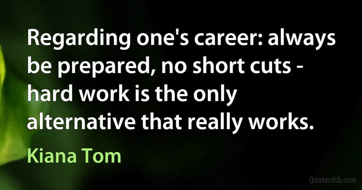 Regarding one's career: always be prepared, no short cuts - hard work is the only alternative that really works. (Kiana Tom)