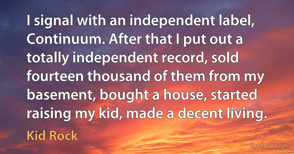 I signal with an independent label, Continuum. After that I put out a totally independent record, sold fourteen thousand of them from my basement, bought a house, started raising my kid, made a decent living. (Kid Rock)