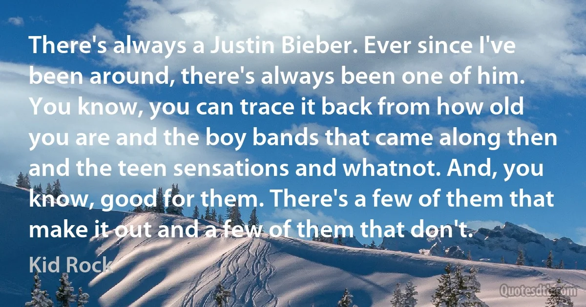 There's always a Justin Bieber. Ever since I've been around, there's always been one of him. You know, you can trace it back from how old you are and the boy bands that came along then and the teen sensations and whatnot. And, you know, good for them. There's a few of them that make it out and a few of them that don't. (Kid Rock)