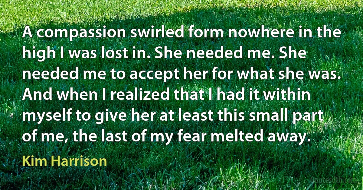 A compassion swirled form nowhere in the high I was lost in. She needed me. She needed me to accept her for what she was. And when I realized that I had it within myself to give her at least this small part of me, the last of my fear melted away. (Kim Harrison)