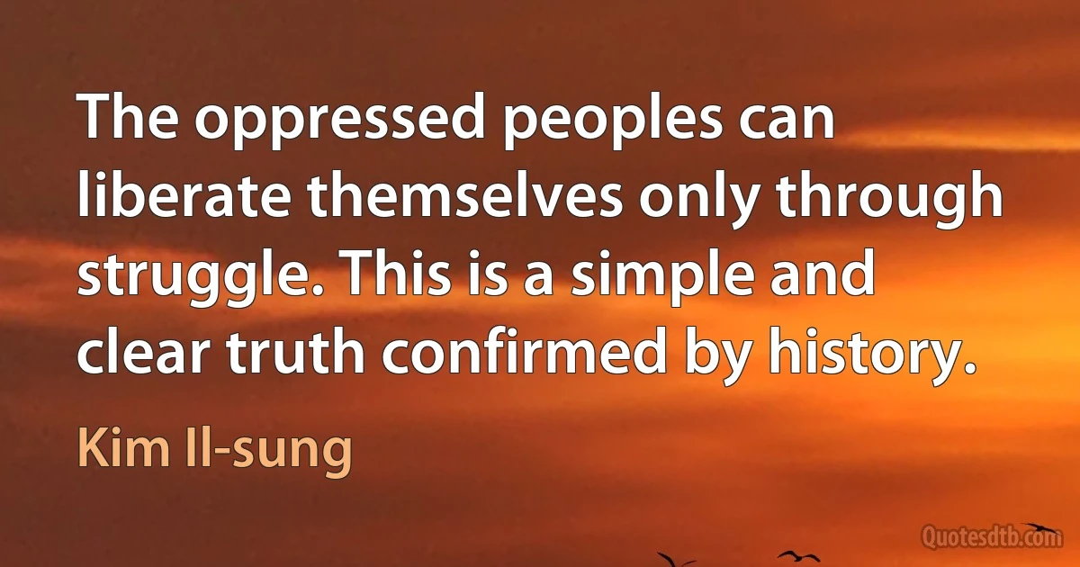 The oppressed peoples can liberate themselves only through struggle. This is a simple and clear truth confirmed by history. (Kim Il-sung)