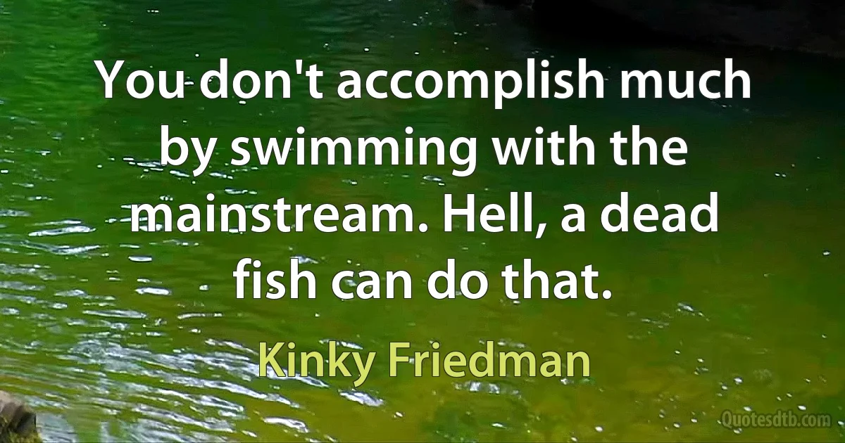 You don't accomplish much by swimming with the mainstream. Hell, a dead fish can do that. (Kinky Friedman)