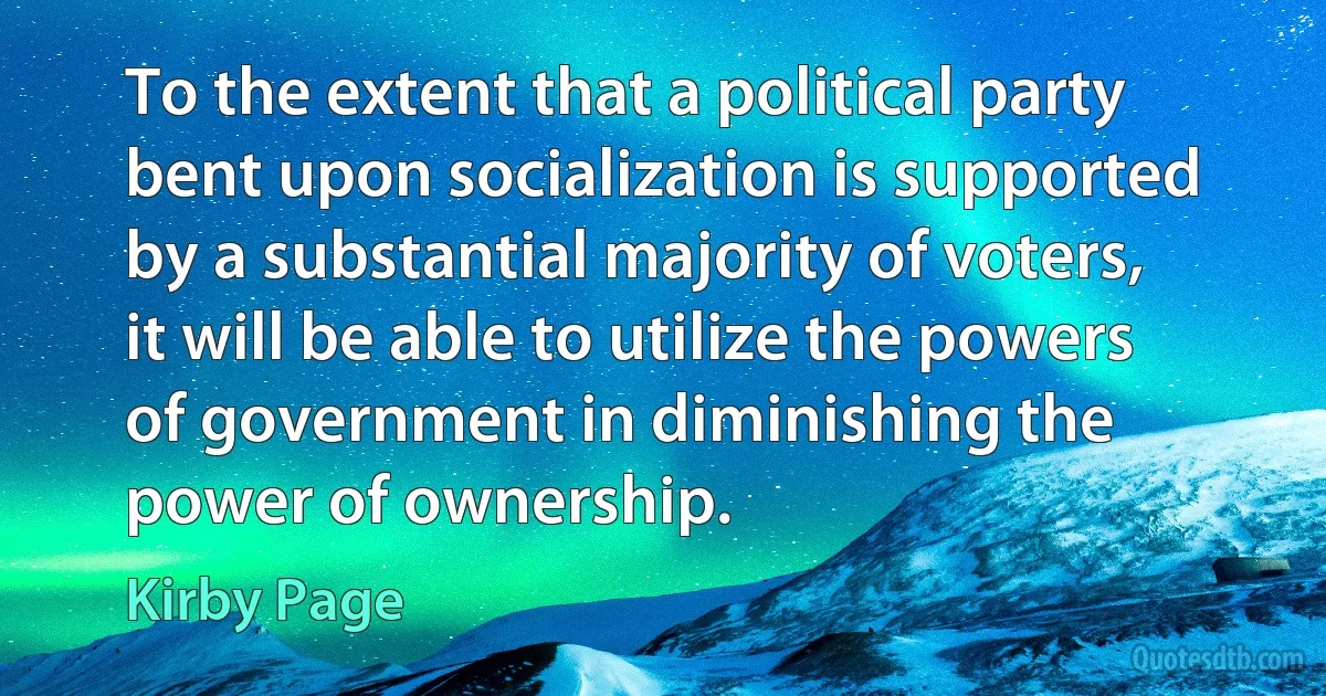 To the extent that a political party bent upon socialization is supported by a substantial majority of voters, it will be able to utilize the powers of government in diminishing the power of ownership. (Kirby Page)