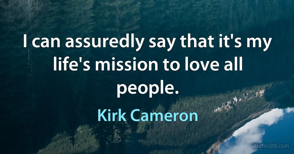 I can assuredly say that it's my life's mission to love all people. (Kirk Cameron)