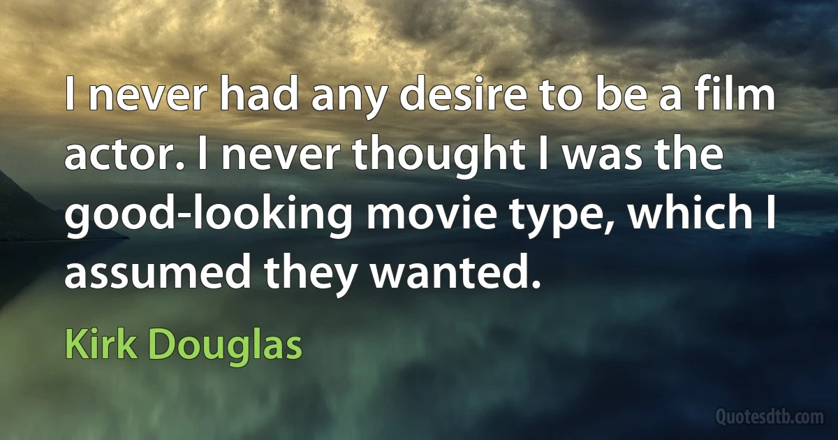 I never had any desire to be a film actor. I never thought I was the good-looking movie type, which I assumed they wanted. (Kirk Douglas)