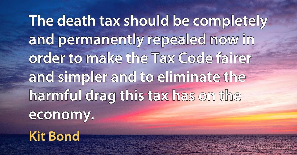 The death tax should be completely and permanently repealed now in order to make the Tax Code fairer and simpler and to eliminate the harmful drag this tax has on the economy. (Kit Bond)