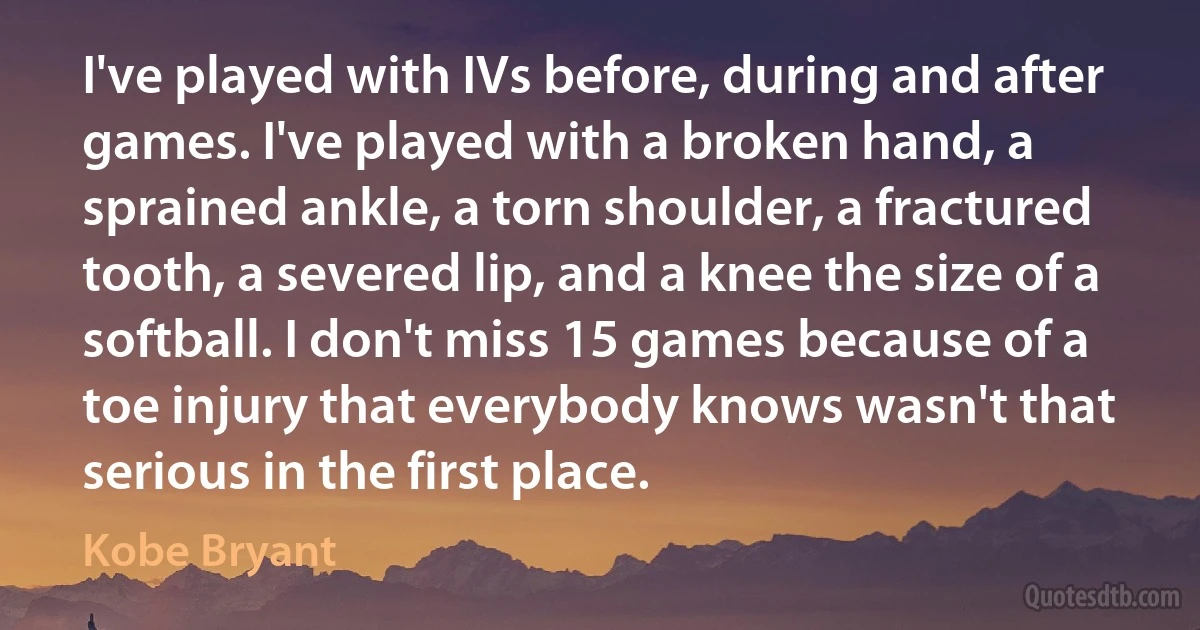 I've played with IVs before, during and after games. I've played with a broken hand, a sprained ankle, a torn shoulder, a fractured tooth, a severed lip, and a knee the size of a softball. I don't miss 15 games because of a toe injury that everybody knows wasn't that serious in the first place. (Kobe Bryant)