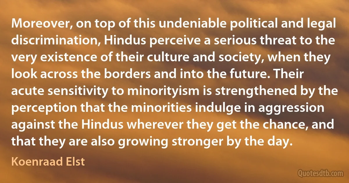 Moreover, on top of this undeniable political and legal discrimination, Hindus perceive a serious threat to the very existence of their culture and society, when they look across the borders and into the future. Their acute sensitivity to minorityism is strengthened by the perception that the minorities indulge in aggression against the Hindus wherever they get the chance, and that they are also growing stronger by the day. (Koenraad Elst)