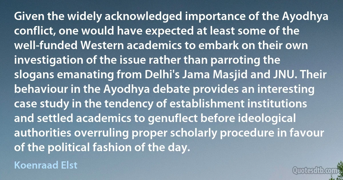 Given the widely acknowledged importance of the Ayodhya conflict, one would have expected at least some of the well-funded Western academics to embark on their own investigation of the issue rather than parroting the slogans emanating from Delhi's Jama Masjid and JNU. Their behaviour in the Ayodhya debate provides an interesting case study in the tendency of establishment institutions and settled academics to genuflect before ideological authorities overruling proper scholarly procedure in favour of the political fashion of the day. (Koenraad Elst)