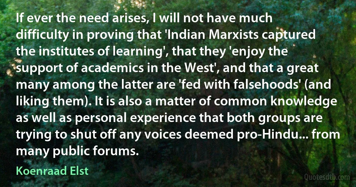 If ever the need arises, I will not have much difficulty in proving that 'Indian Marxists captured the institutes of learning', that they 'enjoy the support of academics in the West', and that a great many among the latter are 'fed with falsehoods' (and liking them). It is also a matter of common knowledge as well as personal experience that both groups are trying to shut off any voices deemed pro-Hindu... from many public forums. (Koenraad Elst)