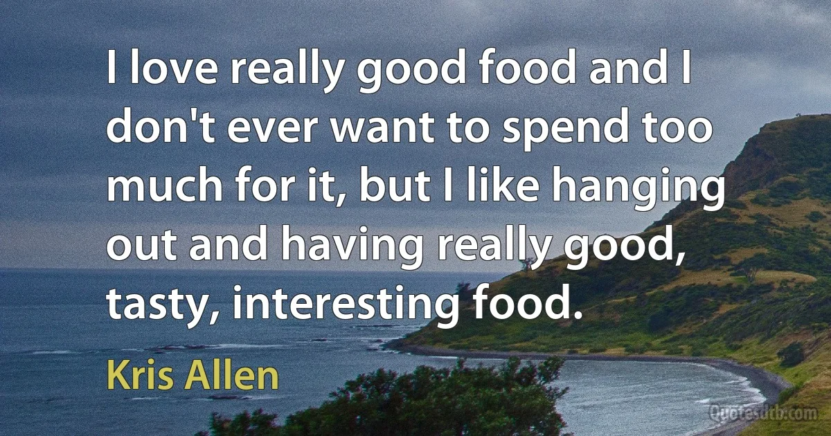 I love really good food and I don't ever want to spend too much for it, but I like hanging out and having really good, tasty, interesting food. (Kris Allen)