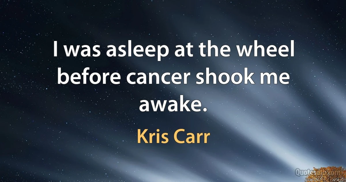 I was asleep at the wheel before cancer shook me awake. (Kris Carr)