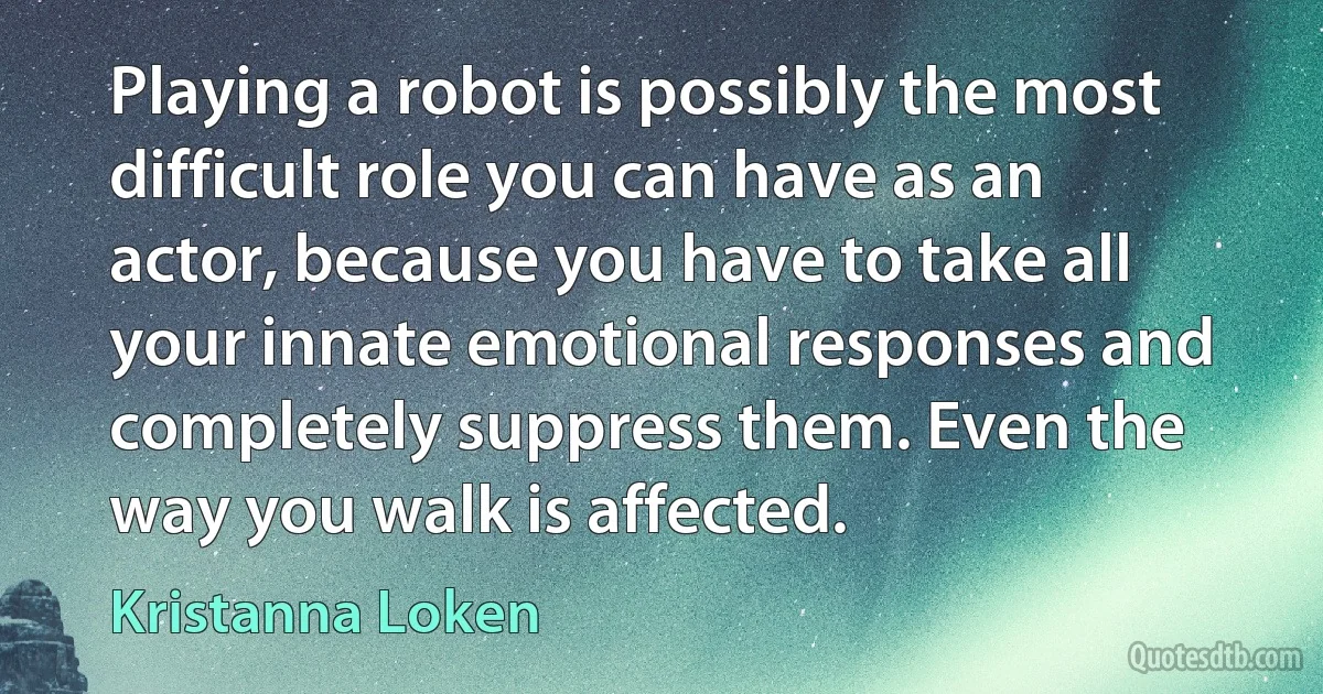 Playing a robot is possibly the most difficult role you can have as an actor, because you have to take all your innate emotional responses and completely suppress them. Even the way you walk is affected. (Kristanna Loken)